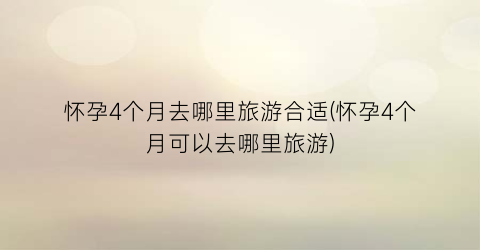 怀孕4个月去哪里旅游合适(怀孕4个月可以去哪里旅游)