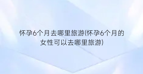 怀孕6个月去哪里旅游(怀孕6个月的女性可以去哪里旅游)