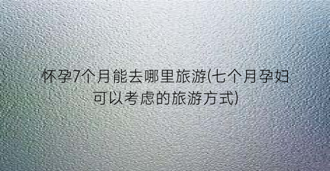 怀孕7个月能去哪里旅游(七个月孕妇可以考虑的旅游方式)