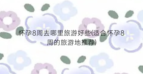 怀孕8周去哪里旅游好些(适合怀孕8周的旅游地推荐)