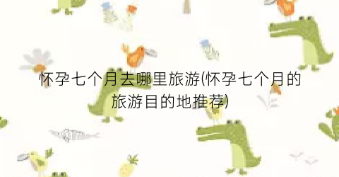 怀孕七个月去哪里旅游(怀孕七个月的旅游目的地推荐)