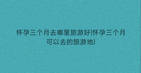 怀孕三个月去哪里旅游好(怀孕三个月可以去的旅游地)