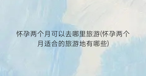 怀孕两个月可以去哪里旅游(怀孕两个月适合的旅游地有哪些)