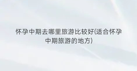 怀孕中期去哪里旅游比较好(适合怀孕中期旅游的地方)