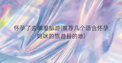 怀孕了去哪里旅游(推荐几个适合怀孕妈咪的旅游目的地)