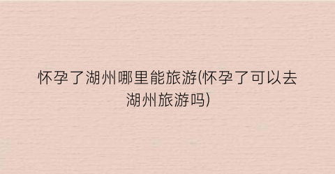 怀孕了湖州哪里能旅游(怀孕了可以去湖州旅游吗)