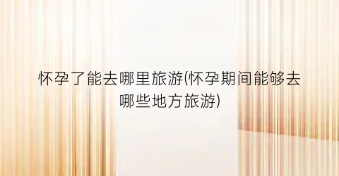 怀孕了能去哪里旅游(怀孕期间能够去哪些地方旅游)