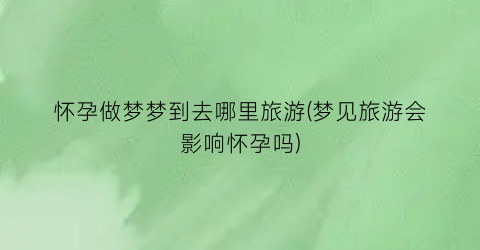 怀孕做梦梦到去哪里旅游(梦见旅游会影响怀孕吗)