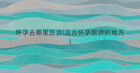 怀孕去哪里旅游(适合怀孕旅游的地方)