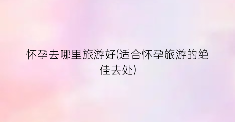 怀孕去哪里旅游好(适合怀孕旅游的绝佳去处)