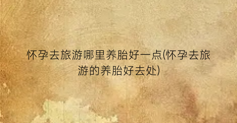 怀孕去旅游哪里养胎好一点(怀孕去旅游的养胎好去处)