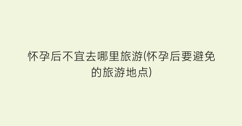 怀孕后不宜去哪里旅游(怀孕后要避免的旅游地点)