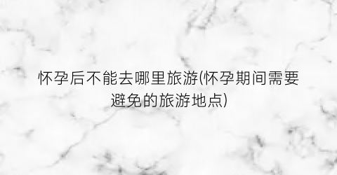 怀孕后不能去哪里旅游(怀孕期间需要避免的旅游地点)