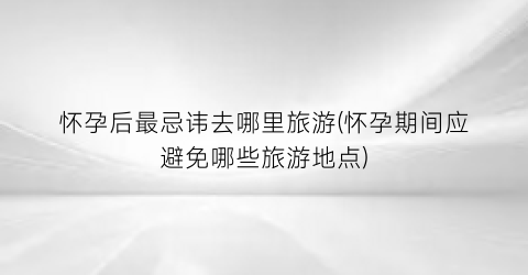 怀孕后最忌讳去哪里旅游(怀孕期间应避免哪些旅游地点)