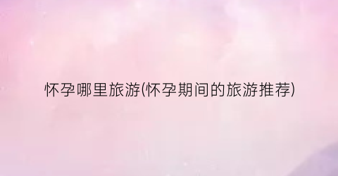 怀孕哪里旅游(怀孕期间的旅游推荐)