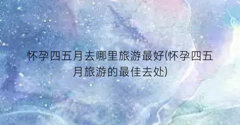 怀孕四五月去哪里旅游最好(怀孕四五月旅游的最佳去处)