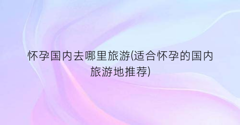 怀孕国内去哪里旅游(适合怀孕的国内旅游地推荐)