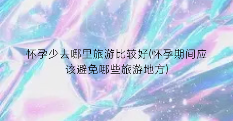 怀孕少去哪里旅游比较好(怀孕期间应该避免哪些旅游地方)