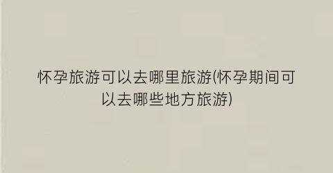 怀孕旅游可以去哪里旅游(怀孕期间可以去哪些地方旅游)
