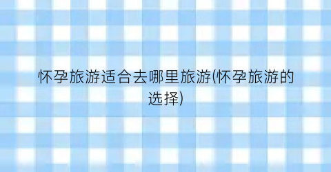 怀孕旅游适合去哪里旅游(怀孕旅游的选择)