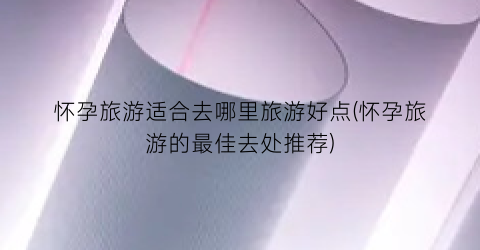 怀孕旅游适合去哪里旅游好点(怀孕旅游的最佳去处推荐)