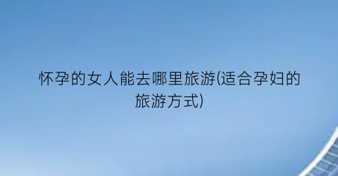 怀孕的女人能去哪里旅游(适合孕妇的旅游方式)