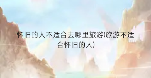 怀旧的人不适合去哪里旅游(旅游不适合怀旧的人)