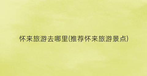 怀来旅游去哪里(推荐怀来旅游景点)