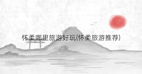 怀柔哪里旅游好玩(怀柔旅游推荐)