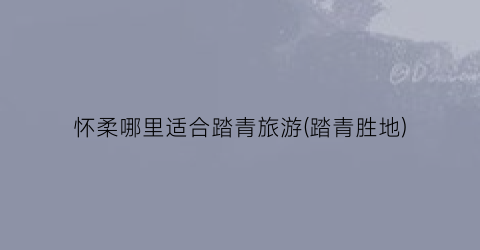 怀柔哪里适合踏青旅游(踏青胜地)