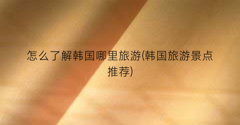 怎么了解韩国哪里旅游(韩国旅游景点推荐)