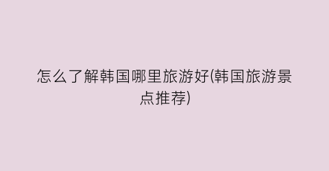 怎么了解韩国哪里旅游好(韩国旅游景点推荐)