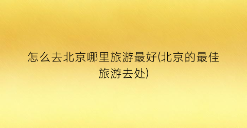 怎么去北京哪里旅游最好(北京的最佳旅游去处)
