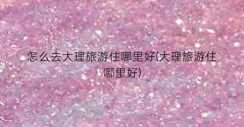 怎么去大理旅游住哪里好(大理旅游住哪里好)