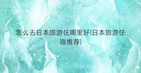 怎么去日本旅游住哪里好(日本旅游住宿推荐)