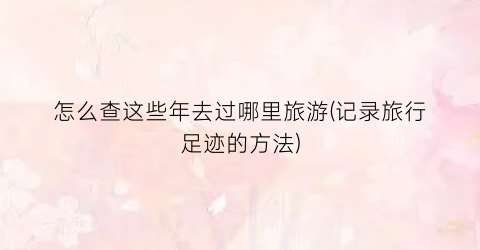 怎么查这些年去过哪里旅游(记录旅行足迹的方法)