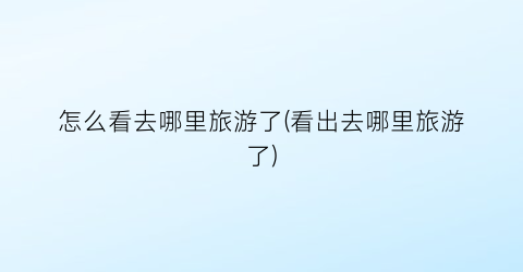 怎么看去哪里旅游了(看出去哪里旅游了)