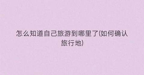 怎么知道自己旅游到哪里了(如何确认旅行地)