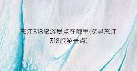 怒江318旅游景点在哪里(探寻怒江318旅游景点)