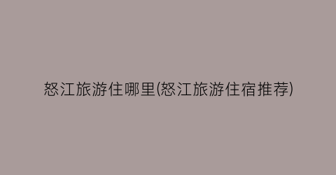怒江旅游住哪里(怒江旅游住宿推荐)