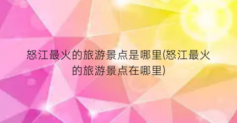 怒江最火的旅游景点是哪里(怒江最火的旅游景点在哪里)