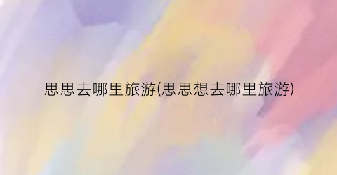 思思去哪里旅游(思思想去哪里旅游)