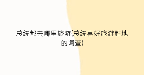 总统都去哪里旅游(总统喜好旅游胜地的调查)
