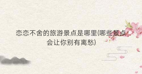 恋恋不舍的旅游景点是哪里(哪些景点会让你别有离愁)
