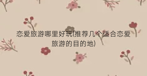 恋爱旅游哪里好玩(推荐几个适合恋爱旅游的目的地)
