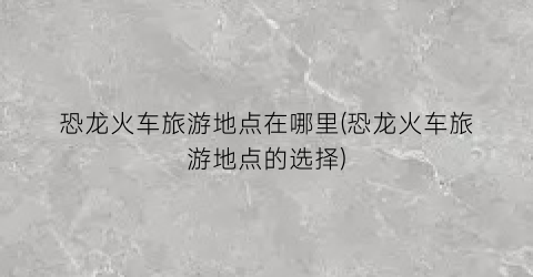 恐龙火车旅游地点在哪里(恐龙火车旅游地点的选择)