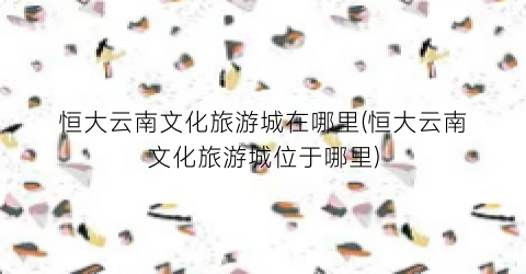 恒大云南文化旅游城在哪里(恒大云南文化旅游城位于哪里)