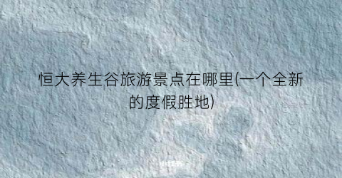 恒大养生谷旅游景点在哪里(一个全新的度假胜地)