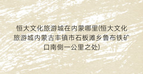 恒大文化旅游城在内蒙哪里(恒大文化旅游城内蒙古丰镇市石板滩乡鲁布铁矿口南侧一公里之处)