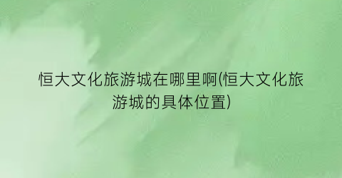 恒大文化旅游城在哪里啊(恒大文化旅游城的具体位置)